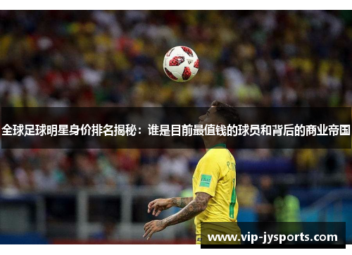 全球足球明星身价排名揭秘：谁是目前最值钱的球员和背后的商业帝国