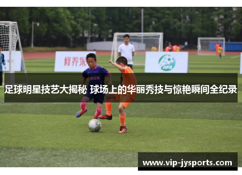 足球明星技艺大揭秘 球场上的华丽秀技与惊艳瞬间全纪录